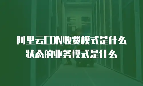 阿里云CDN收费模式是什么状态的业务模式是什么