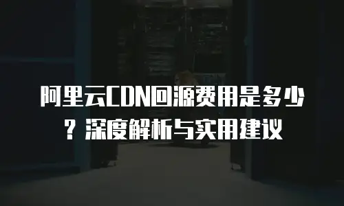 阿里云CDN回源费用是多少？深度解析与实用建议