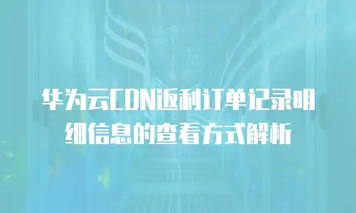 华为云CDN返利订单记录明细信息的查看方式解析