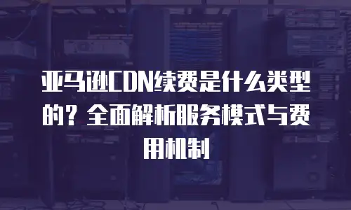 亚马逊CDN续费是什么类型的？全面解析服务模式与费用机制