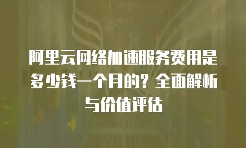 阿里云网络加速服务费用是多少钱一个月的？全面解析与价值评估