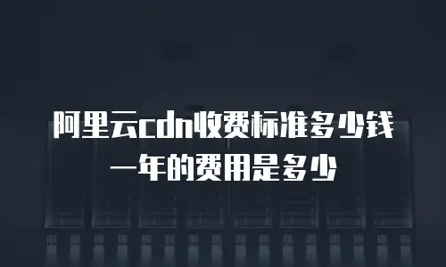 阿里云cdn收费标准多少钱一年的费用是多少