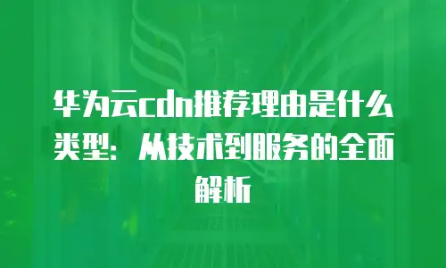 华为云cdn推荐理由是什么类型：从技术到服务的全面解析