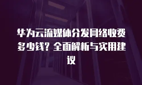 华为云流媒体分发网络收费多少钱？全面解析与实用建议