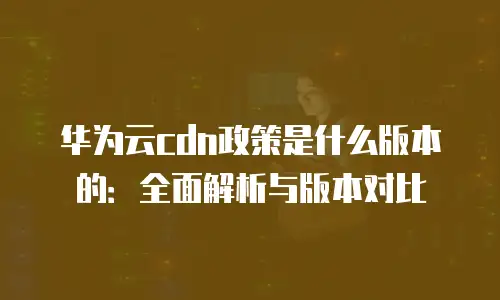 华为云cdn政策是什么版本的：全面解析与版本对比