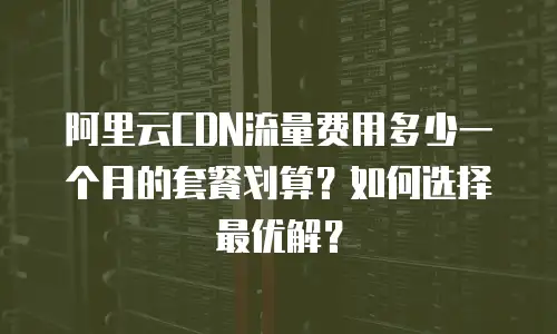 阿里云CDN流量费用多少一个月的套餐划算？如何选择最优解？