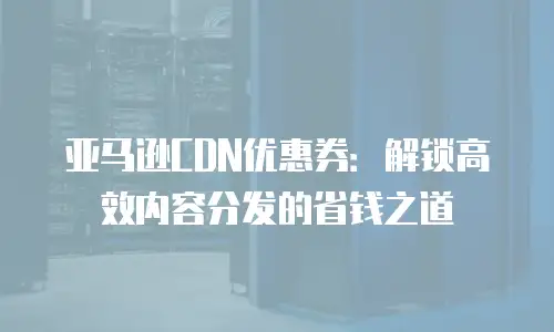 亚马逊CDN优惠券：解锁高效内容分发的省钱之道
