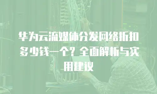华为云流媒体分发网络折扣多少钱一个？全面解析与实用建议