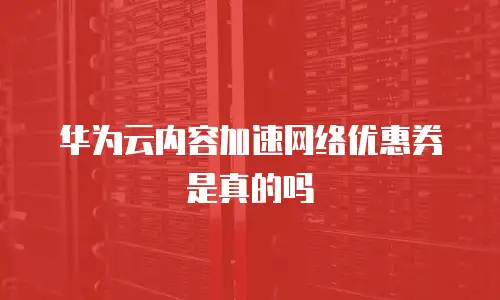 华为云内容加速网络优惠券是真的吗