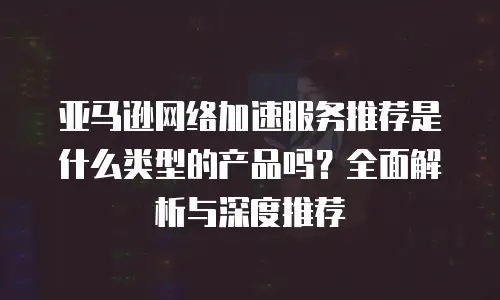 亚马逊网络加速服务推荐是什么类型的产品吗？全面解析与深度推荐