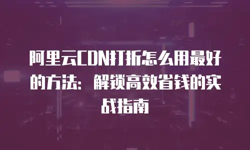 阿里云CDN打折怎么用最好的方法：解锁高效省钱的实战指南