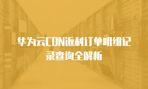华为云CDN返利订单明细记录查询全解析