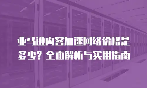 亚马逊内容加速网络价格是多少？全面解析与实用指南