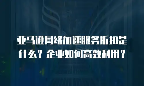 亚马逊网络加速服务折扣是什么？企业如何高效利用？
