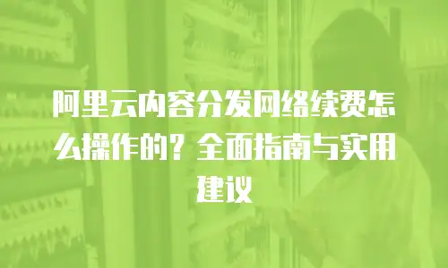 阿里云内容分发网络续费怎么操作的？全面指南与实用建议