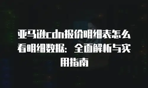 亚马逊cdn报价明细表怎么看明细数据：全面解析与实用指南