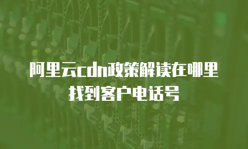 阿里云cdn政策解读在哪里找到客户电话号