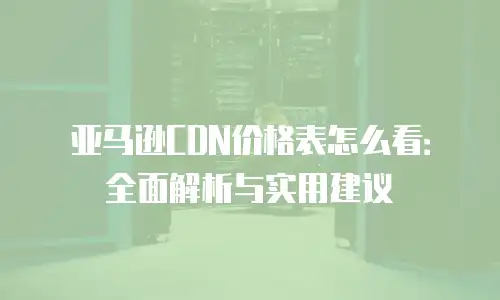 亚马逊CDN价格表怎么看：全面解析与实用建议