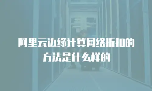 阿里云边缘计算网络折扣的方法是什么样的