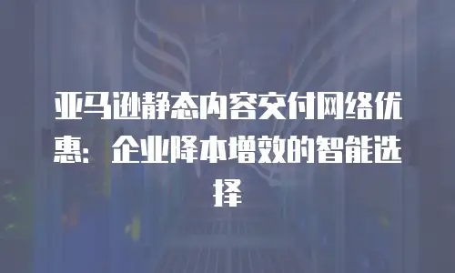 亚马逊静态内容交付网络优惠：企业降本增效的智能选择
