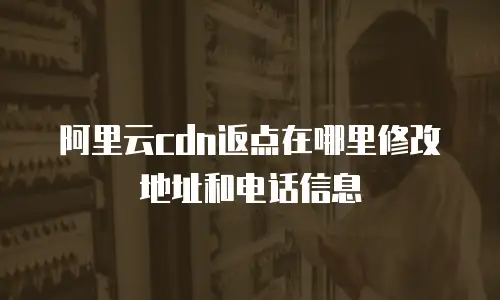 阿里云cdn返点在哪里修改地址和电话信息