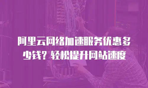 阿里云网络加速服务优惠多少钱？轻松提升网站速度