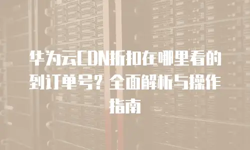 华为云CDN折扣在哪里看的到订单号？全面解析与操作指南