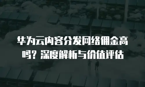 华为云内容分发网络佣金高吗？深度解析与价值评估