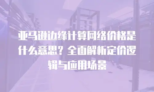 亚马逊边缘计算网络价格是什么意思？全面解析定价逻辑与应用场景