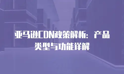 亚马逊CDN政策解析：产品类型与功能详解