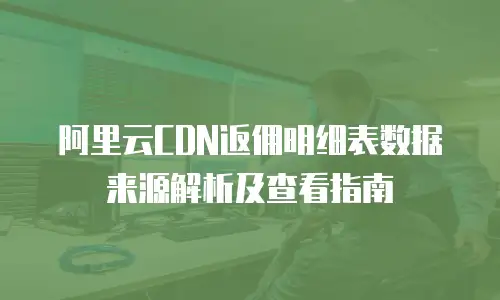 阿里云CDN返佣明细表数据来源解析及查看指南