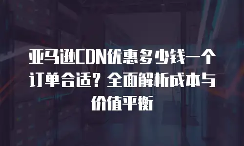 亚马逊CDN优惠多少钱一个订单合适？全面解析成本与价值平衡