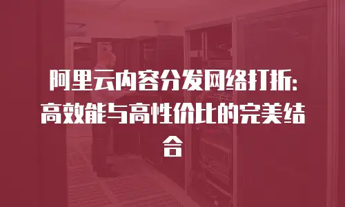 阿里云内容分发网络打折：高效能与高性价比的完美结合