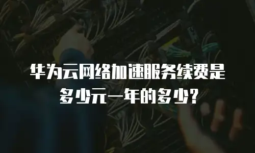 华为云网络加速服务续费是多少元一年的多少？