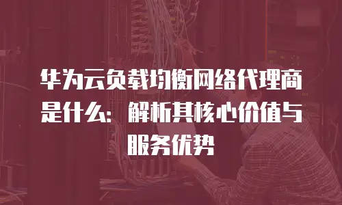 华为云负载均衡网络代理商是什么：解析其核心价值与服务优势