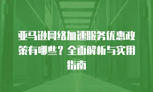 亚马逊网络加速服务优惠政策有哪些？全面解析与实用指南
