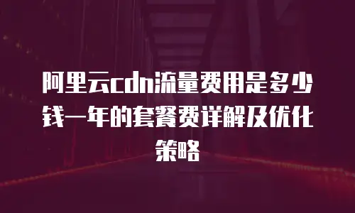 阿里云cdn流量费用是多少钱一年的套餐费详解及优化策略
