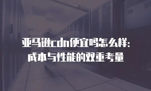 亚马逊cdn便宜吗怎么样：成本与性能的双重考量