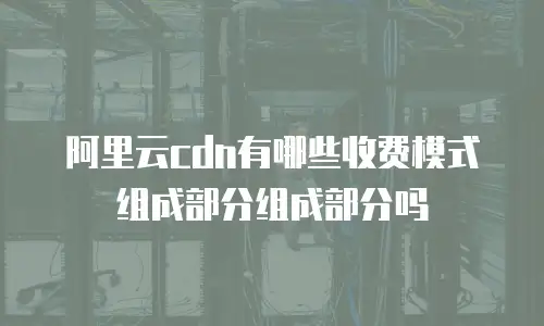阿里云cdn有哪些收费模式组成部分组成部分吗