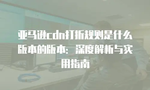 亚马逊cdn打折规则是什么版本的版本：深度解析与实用指南