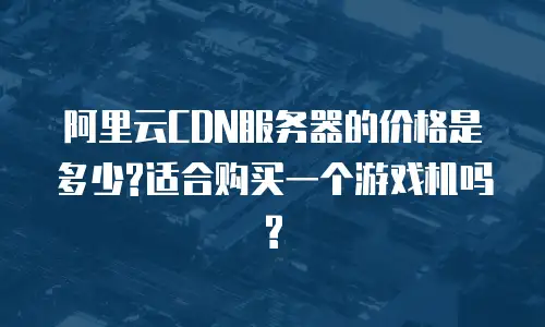 阿里云CDN服务器的价格是多少?适合购买一个游戏机吗?