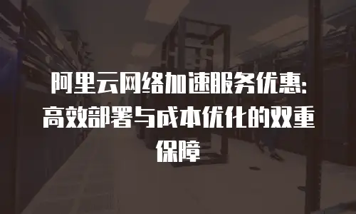 阿里云网络加速服务优惠：高效部署与成本优化的双重保障