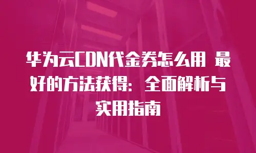 华为云CDN代金券怎么用 最好的方法获得：全面解析与实用指南