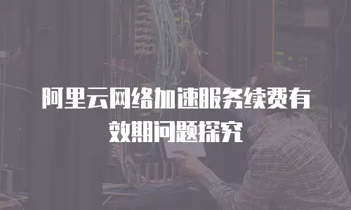 阿里云网络加速服务续费有效期问题探究