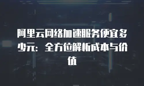 阿里云网络加速服务便宜多少元：全方位解析成本与价值
