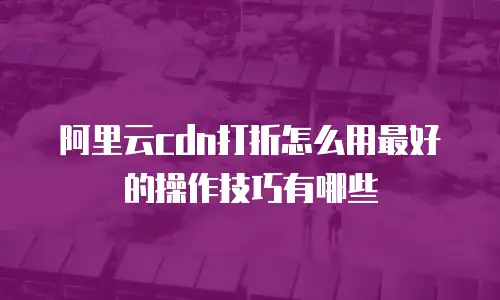 阿里云cdn打折怎么用最好的操作技巧有哪些
