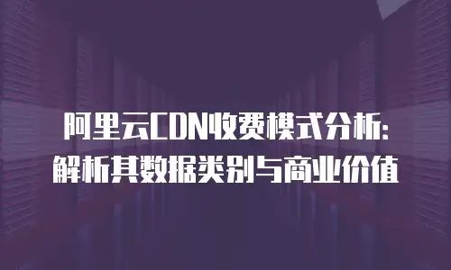 阿里云CDN收费模式分析：解析其数据类别与商业价值