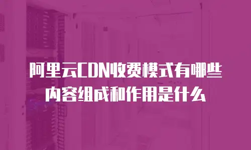 阿里云CDN收费模式有哪些内容组成和作用是什么