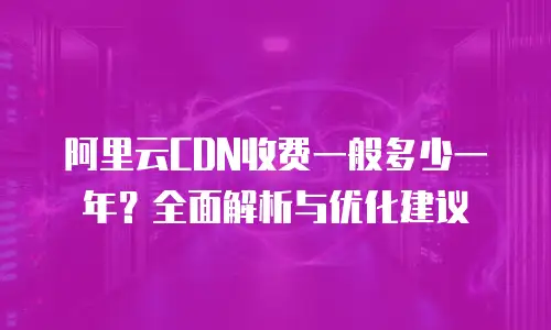 阿里云CDN收费一般多少一年？全面解析与优化建议