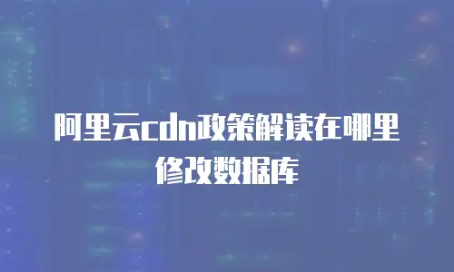 阿里云cdn政策解读在哪里修改数据库